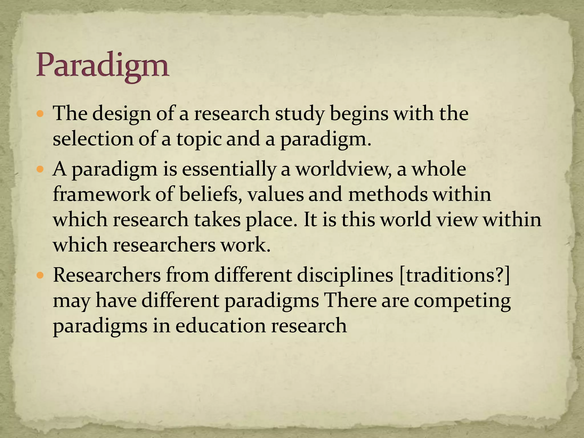  The design of a research study begins with the
  selection of a topic and a paradigm.
 A paradigm is essentially a worldview, a whole
  framework of beliefs, values and methods within
  which research takes place. It is this world view within
  which researchers work.
 Researchers from different disciplines [traditions?]
  may have different paradigms There are competing
  paradigms in education research
 