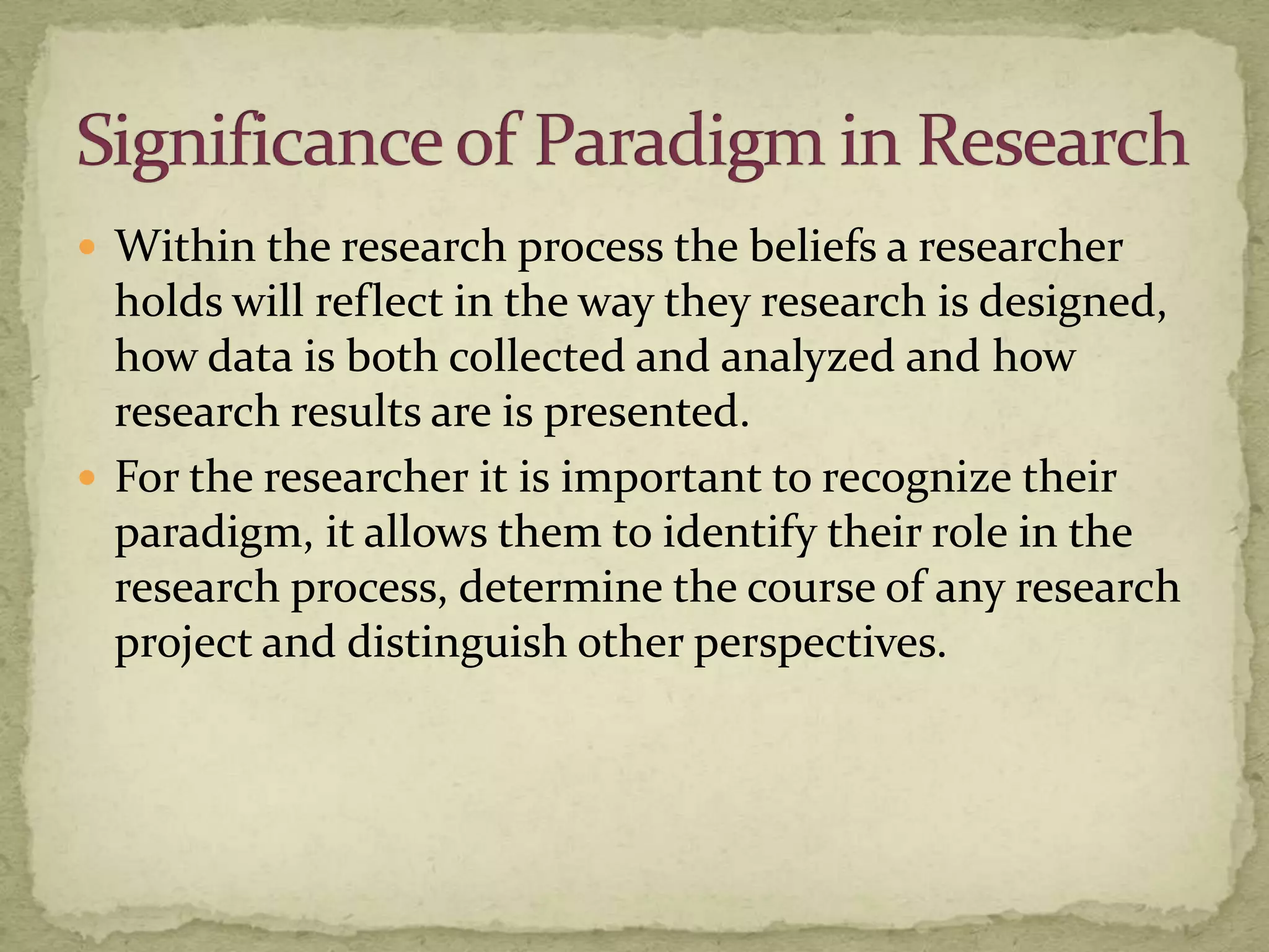  Within the research process the beliefs a researcher
  holds will reflect in the way they research is designed,
  how data is both collected and analyzed and how
  research results are is presented.
 For the researcher it is important to recognize their
  paradigm, it allows them to identify their role in the
  research process, determine the course of any research
  project and distinguish other perspectives.
 