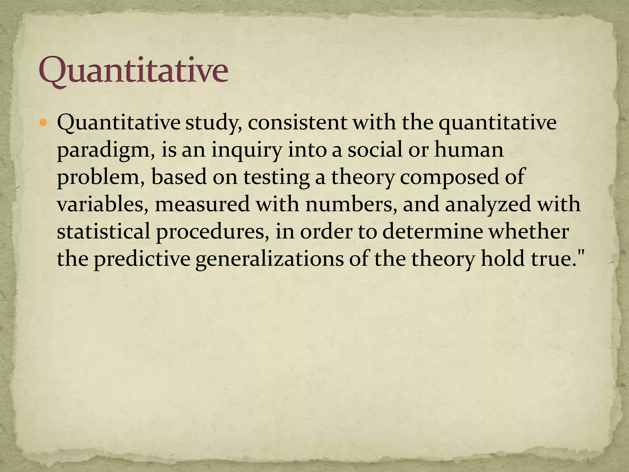  Quantitative study, consistent with the quantitative
 paradigm, is an inquiry into a social or human
 problem, based on testing a theory composed of
 variables, measured with numbers, and analyzed with
 statistical procedures, in order to determine whether
 the predictive generalizations of the theory hold true."
 
