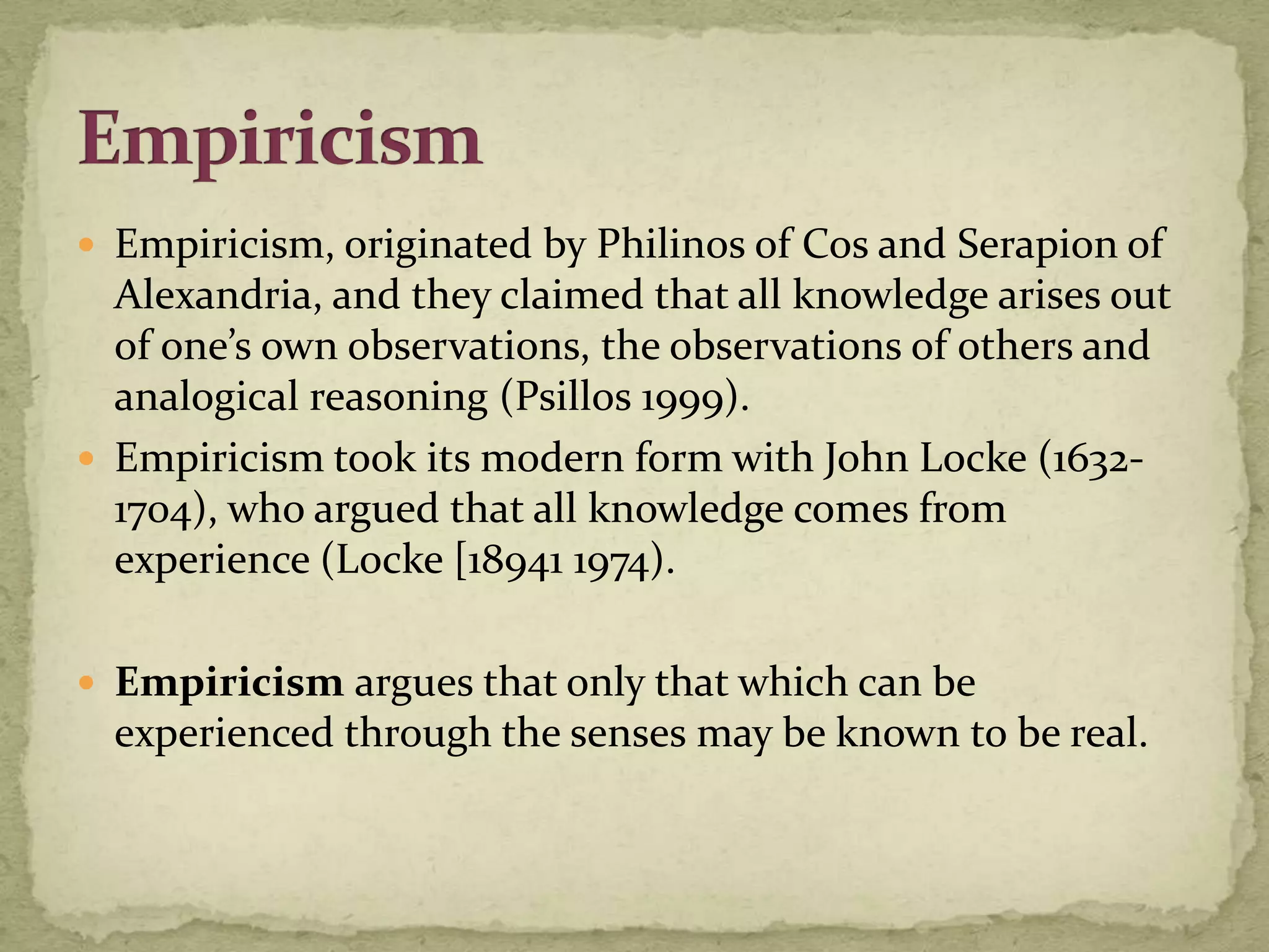  Empiricism, originated by Philinos of Cos and Serapion of
  Alexandria, and they claimed that all knowledge arises out
  of one’s own observations, the observations of others and
  analogical reasoning (Psillos 1999).
 Empiricism took its modern form with John Locke (1632-
  1704), who argued that all knowledge comes from
  experience (Locke [18941 1974).

 Empiricism argues that only that which can be
  experienced through the senses may be known to be real.
 
