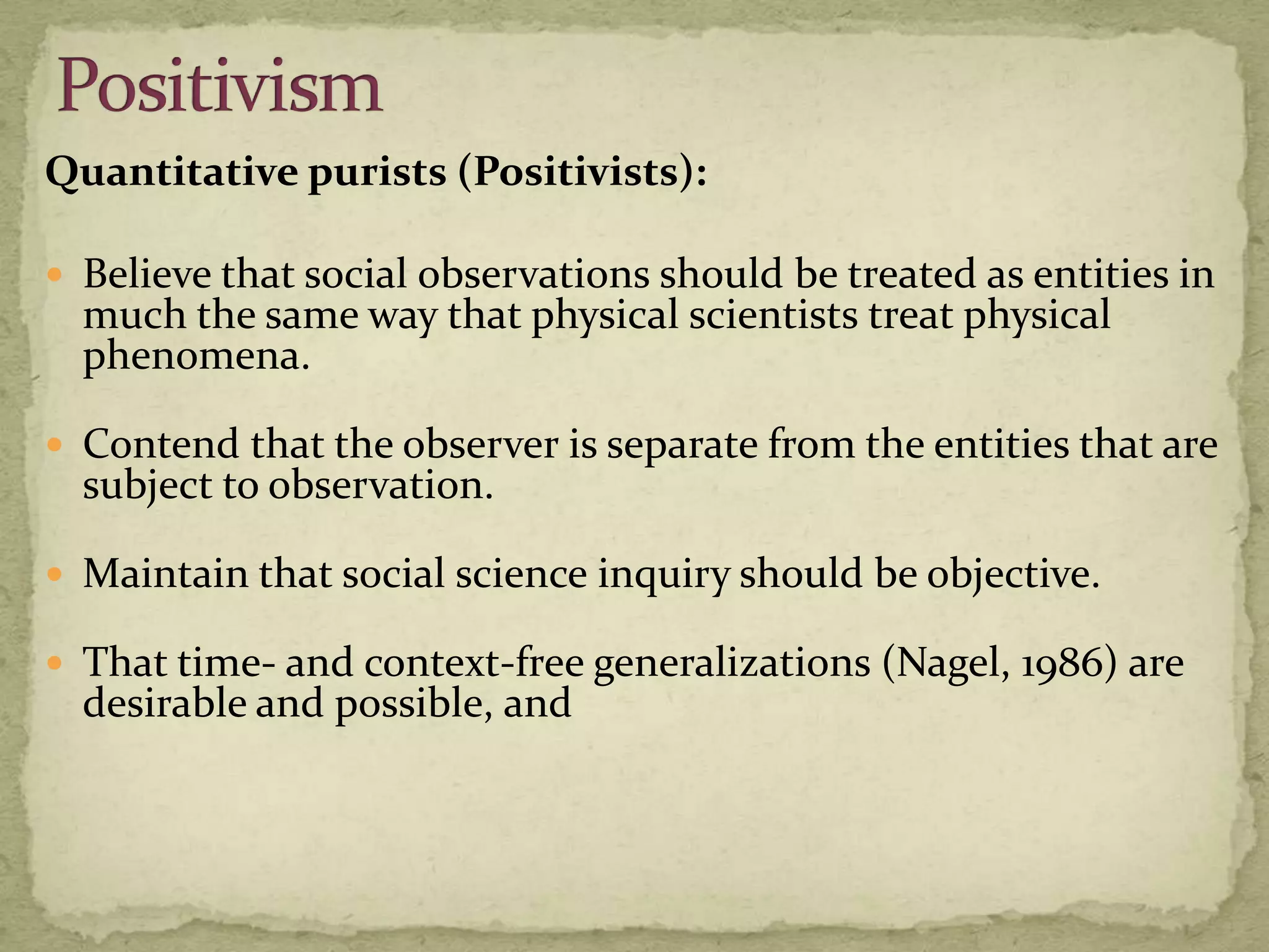 Quantitative purists (Positivists):

 Believe that social observations should be treated as entities in
  much the same way that physical scientists treat physical
  phenomena.

 Contend that the observer is separate from the entities that are
  subject to observation.

 Maintain that social science inquiry should be objective.

 That time- and context-free generalizations (Nagel, 1986) are
  desirable and possible, and
 