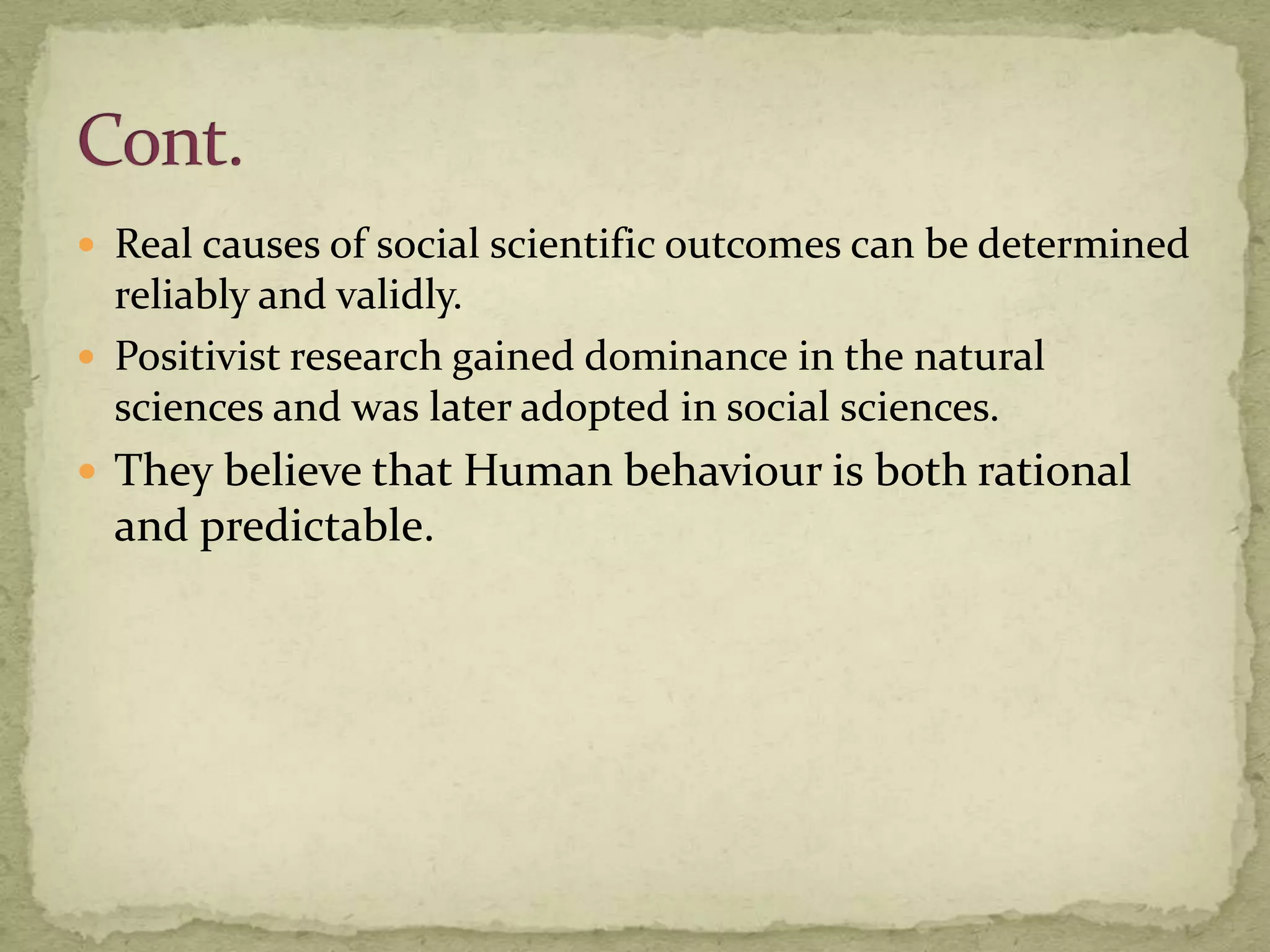  Real causes of social scientific outcomes can be determined
  reliably and validly.
 Positivist research gained dominance in the natural
  sciences and was later adopted in social sciences.
 They believe that Human behaviour is both rational
  and predictable.
 