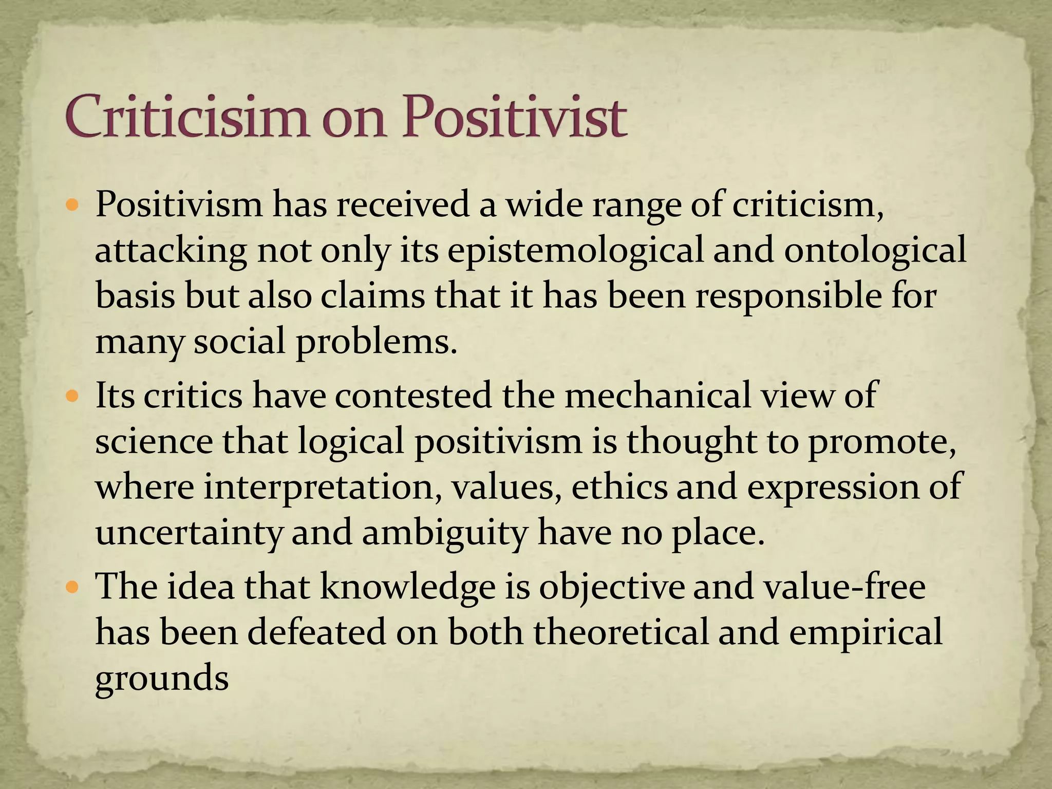  Positivism has received a wide range of criticism,
  attacking not only its epistemological and ontological
  basis but also claims that it has been responsible for
  many social problems.
 Its critics have contested the mechanical view of
  science that logical positivism is thought to promote,
  where interpretation, values, ethics and expression of
  uncertainty and ambiguity have no place.
 The idea that knowledge is objective and value-free
  has been defeated on both theoretical and empirical
  grounds
 
