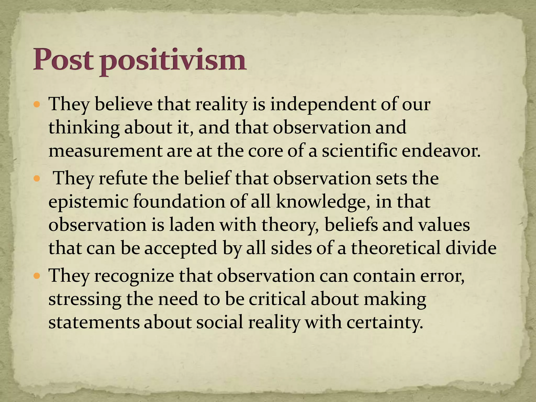  They believe that reality is independent of our
  thinking about it, and that observation and
  measurement are at the core of a scientific endeavor.
 They refute the belief that observation sets the
  epistemic foundation of all knowledge, in that
  observation is laden with theory, beliefs and values
  that can be accepted by all sides of a theoretical divide
 They recognize that observation can contain error,
  stressing the need to be critical about making
  statements about social reality with certainty.
 