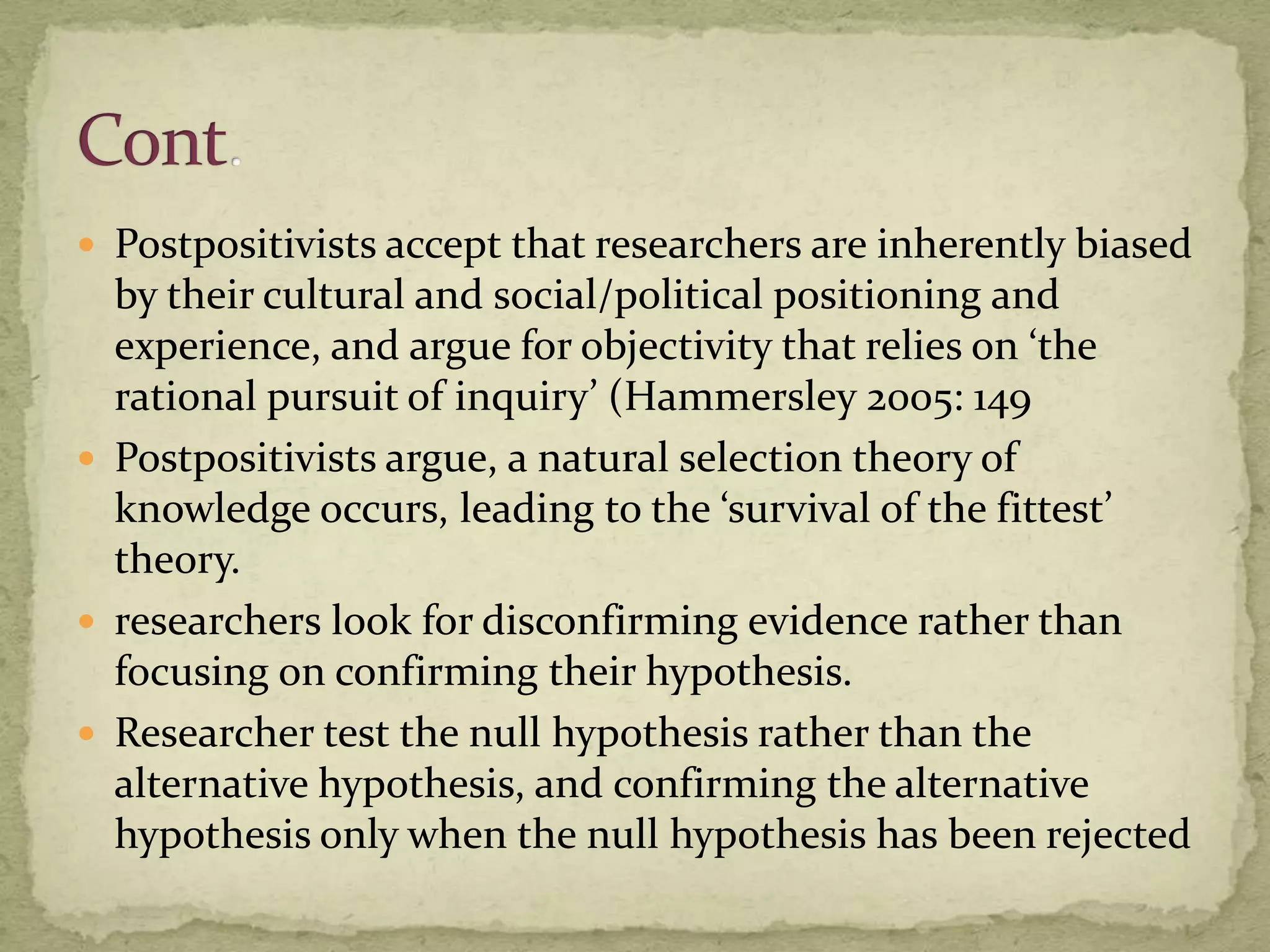  Postpositivists accept that researchers are inherently biased
  by their cultural and social/political positioning and
  experience, and argue for objectivity that relies on ‘the
  rational pursuit of inquiry’ (Hammersley 2005: 149
 Postpositivists argue, a natural selection theory of
  knowledge occurs, leading to the ‘survival of the fittest’
  theory.
 researchers look for disconfirming evidence rather than
  focusing on confirming their hypothesis.
 Researcher test the null hypothesis rather than the
  alternative hypothesis, and confirming the alternative
  hypothesis only when the null hypothesis has been rejected
 