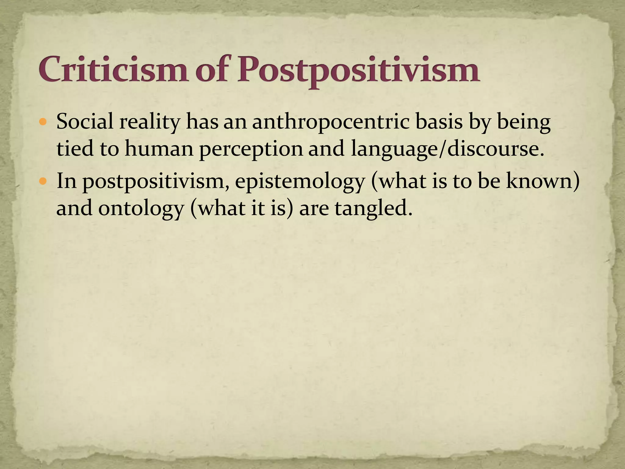  Social reality has an anthropocentric basis by being
  tied to human perception and language/discourse.
 In postpositivism, epistemology (what is to be known)
  and ontology (what it is) are tangled.
 