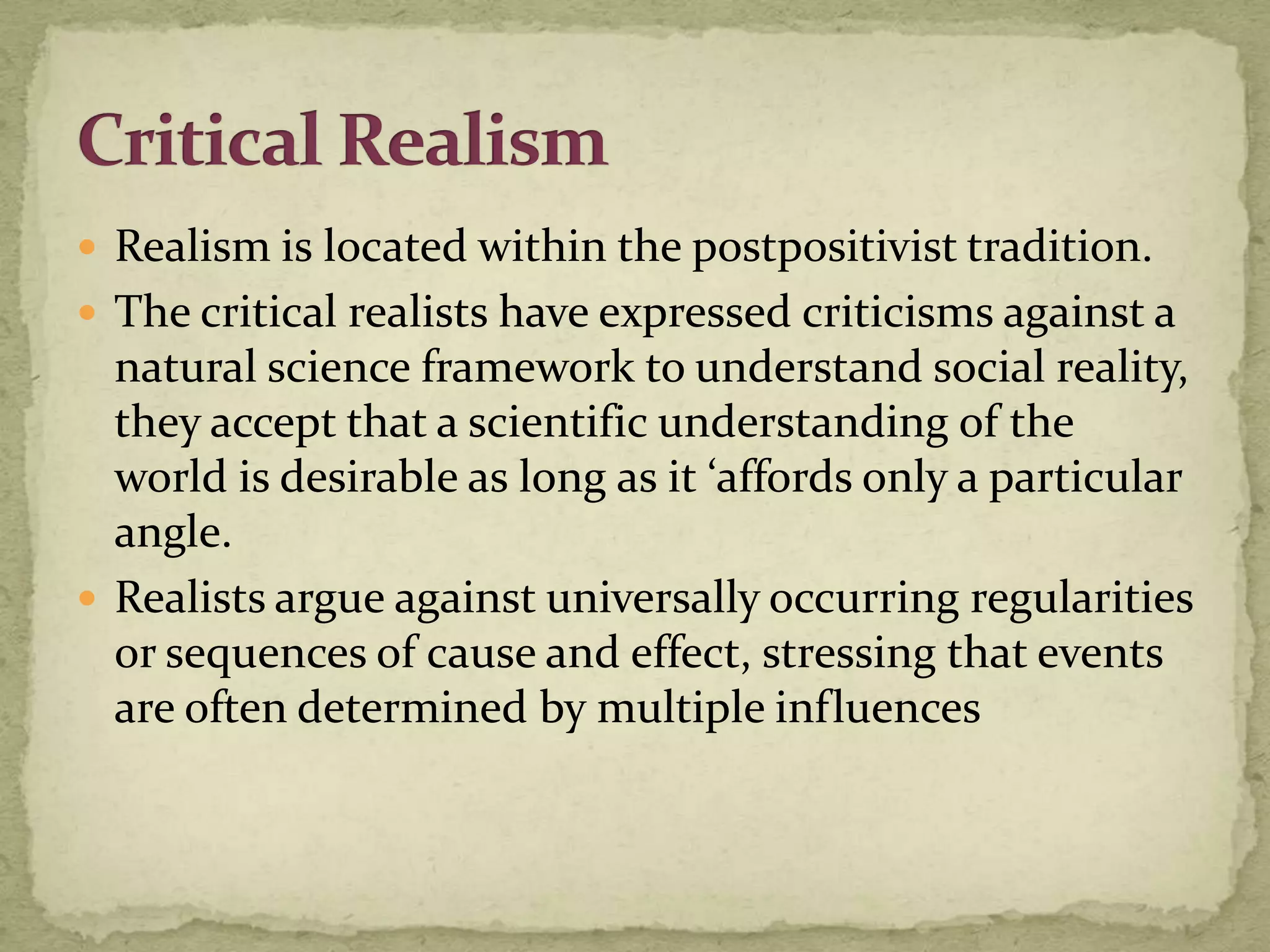  Realism is located within the postpositivist tradition.
 The critical realists have expressed criticisms against a
  natural science framework to understand social reality,
  they accept that a scientific understanding of the
  world is desirable as long as it ‘affords only a particular
  angle.
 Realists argue against universally occurring regularities
  or sequences of cause and effect, stressing that events
  are often determined by multiple influences
 