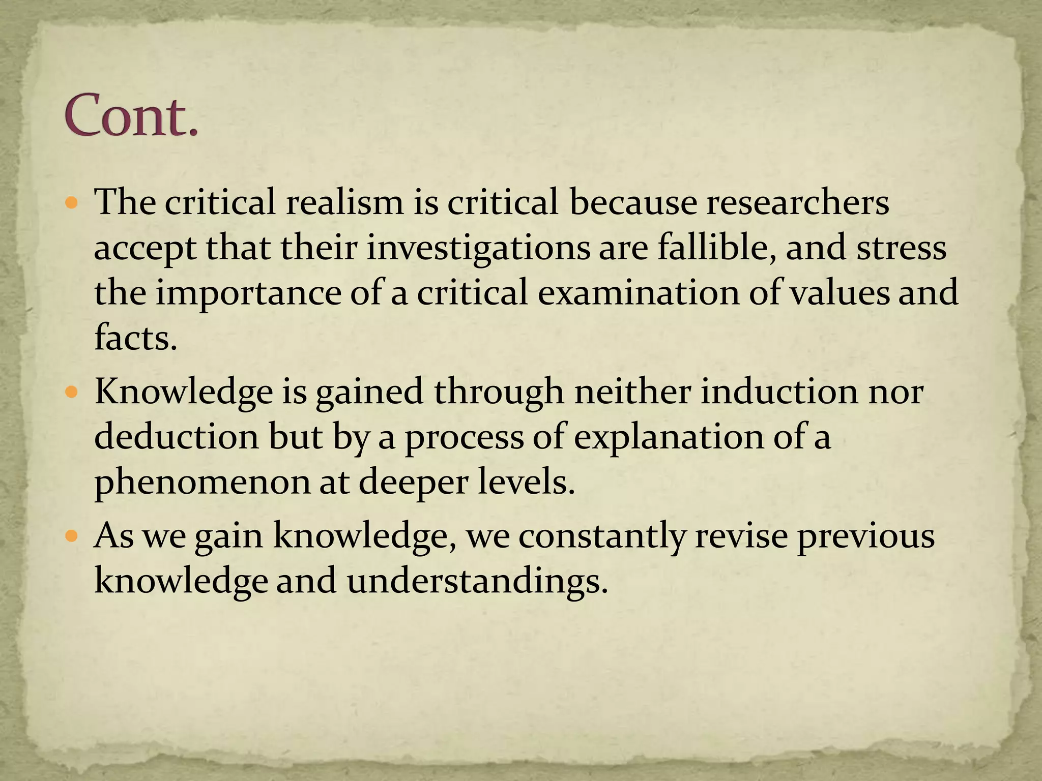 The critical realism is critical because researchers
  accept that their investigations are fallible, and stress
  the importance of a critical examination of values and
  facts.
 Knowledge is gained through neither induction nor
  deduction but by a process of explanation of a
  phenomenon at deeper levels.
 As we gain knowledge, we constantly revise previous
  knowledge and understandings.
 