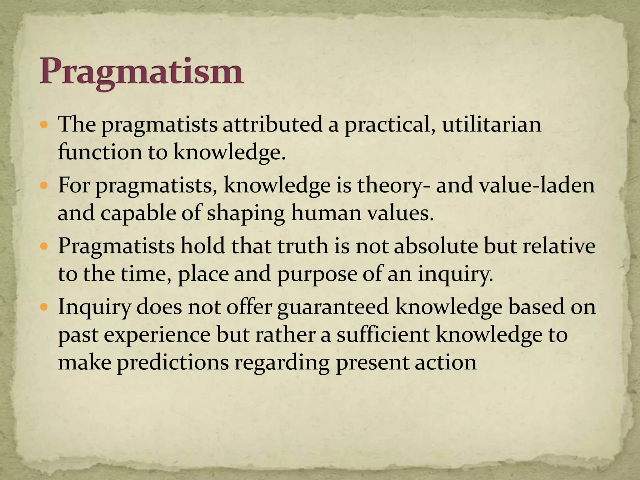  The pragmatists attributed a practical, utilitarian
  function to knowledge.
 For pragmatists, knowledge is theory- and value-laden
  and capable of shaping human values.
 Pragmatists hold that truth is not absolute but relative
  to the time, place and purpose of an inquiry.
 Inquiry does not offer guaranteed knowledge based on
  past experience but rather a sufficient knowledge to
  make predictions regarding present action
 