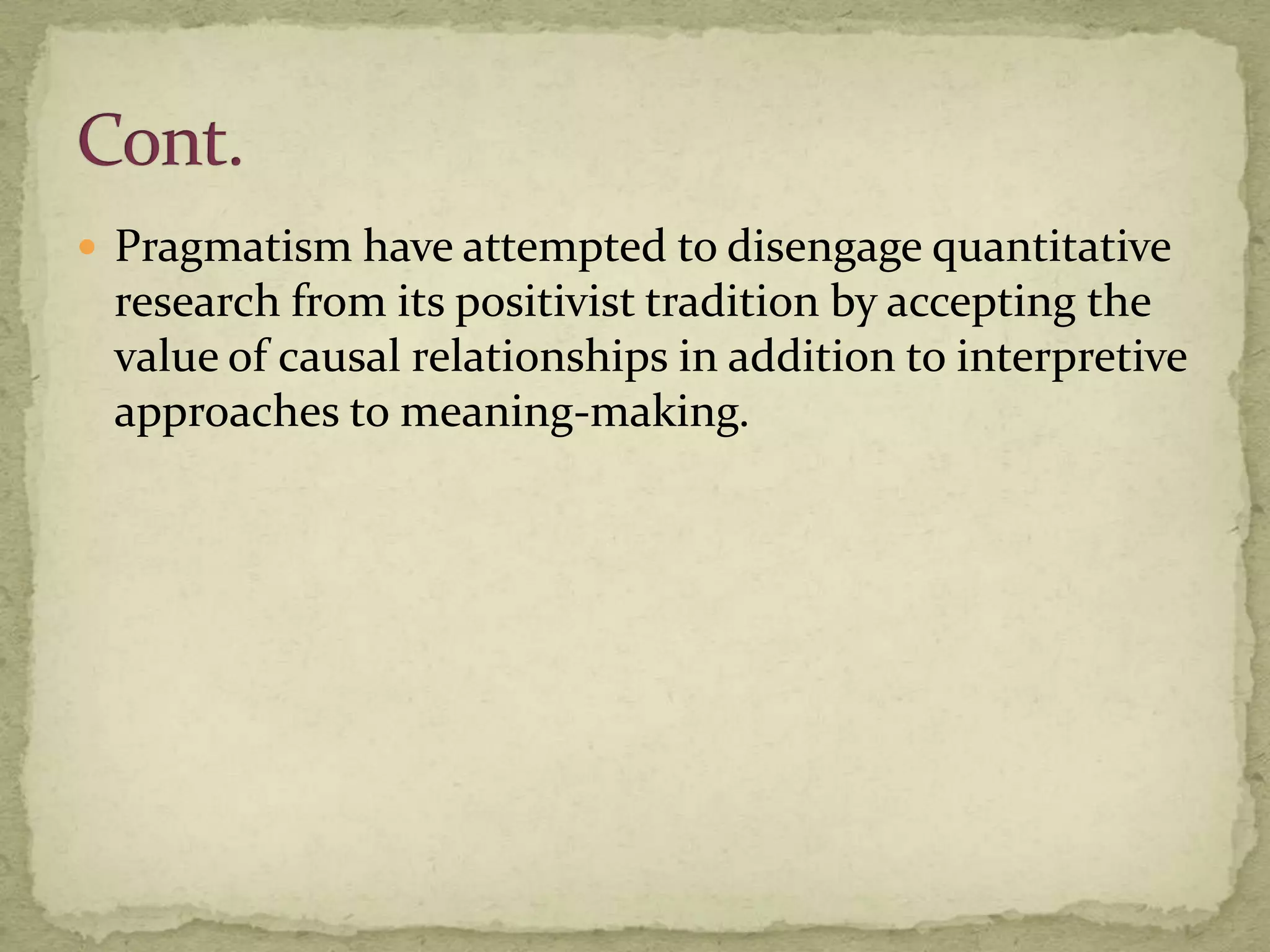  Pragmatism have attempted to disengage quantitative
 research from its positivist tradition by accepting the
 value of causal relationships in addition to interpretive
 approaches to meaning-making.
 