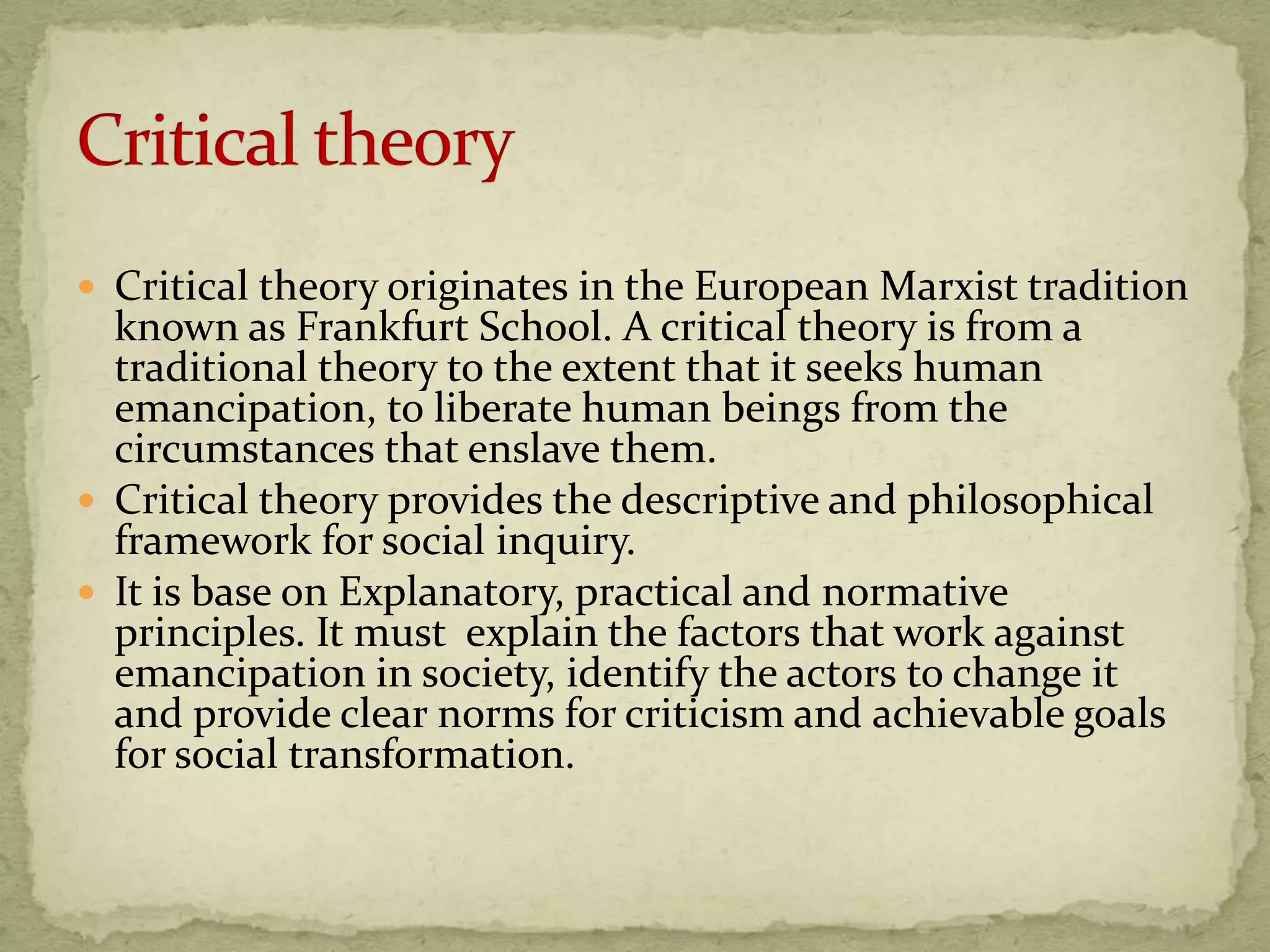  Critical theory originates in the European Marxist tradition
  known as Frankfurt School. A critical theory is from a
  traditional theory to the extent that it seeks human
  emancipation, to liberate human beings from the
  circumstances that enslave them.
 Critical theory provides the descriptive and philosophical
  framework for social inquiry.
 It is base on Explanatory, practical and normative
  principles. It must explain the factors that work against
  emancipation in society, identify the actors to change it
  and provide clear norms for criticism and achievable goals
  for social transformation.
 