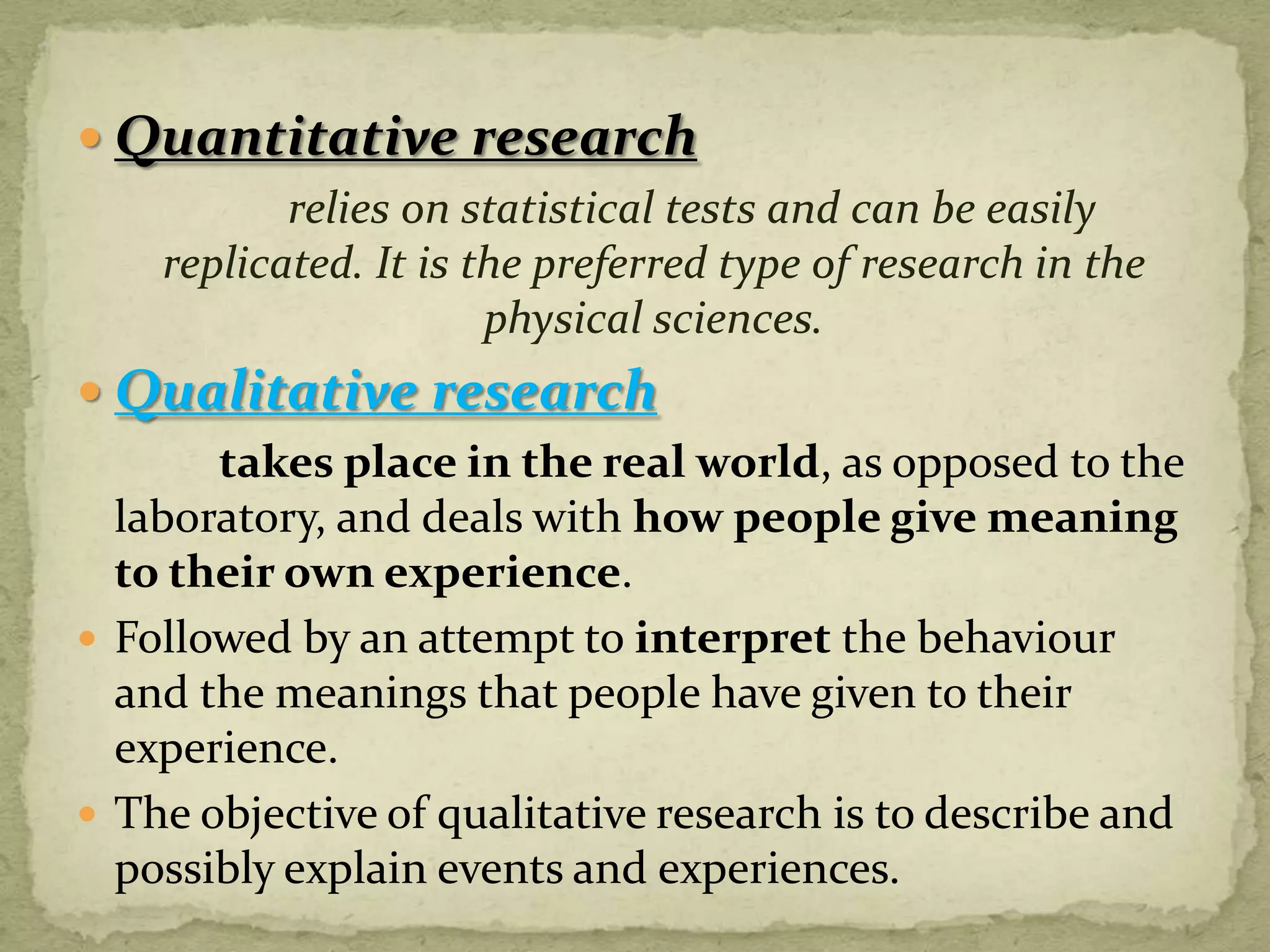  Quantitative research
          relies on statistical tests and can be easily
   replicated. It is the preferred type of research in the
                      physical sciences.
 Qualitative research
       takes place in the real world, as opposed to the
  laboratory, and deals with how people give meaning
  to their own experience.
 Followed by an attempt to interpret the behaviour
  and the meanings that people have given to their
  experience.
 The objective of qualitative research is to describe and
  possibly explain events and experiences.
 