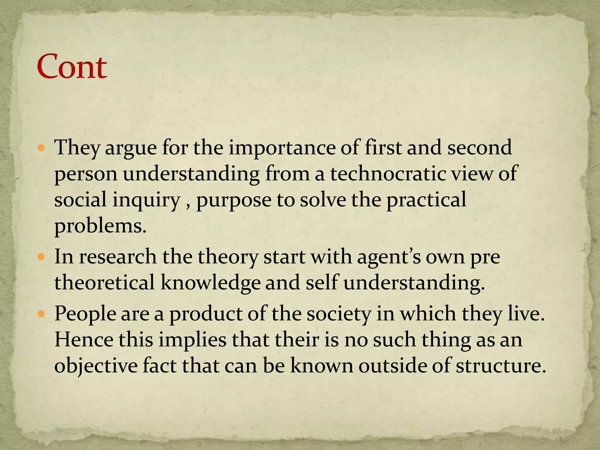  They argue for the importance of first and second
  person understanding from a technocratic view of
  social inquiry , purpose to solve the practical
  problems.
 In research the theory start with agent’s own pre
  theoretical knowledge and self understanding.
 People are a product of the society in which they live.
  Hence this implies that their is no such thing as an
  objective fact that can be known outside of structure.
 