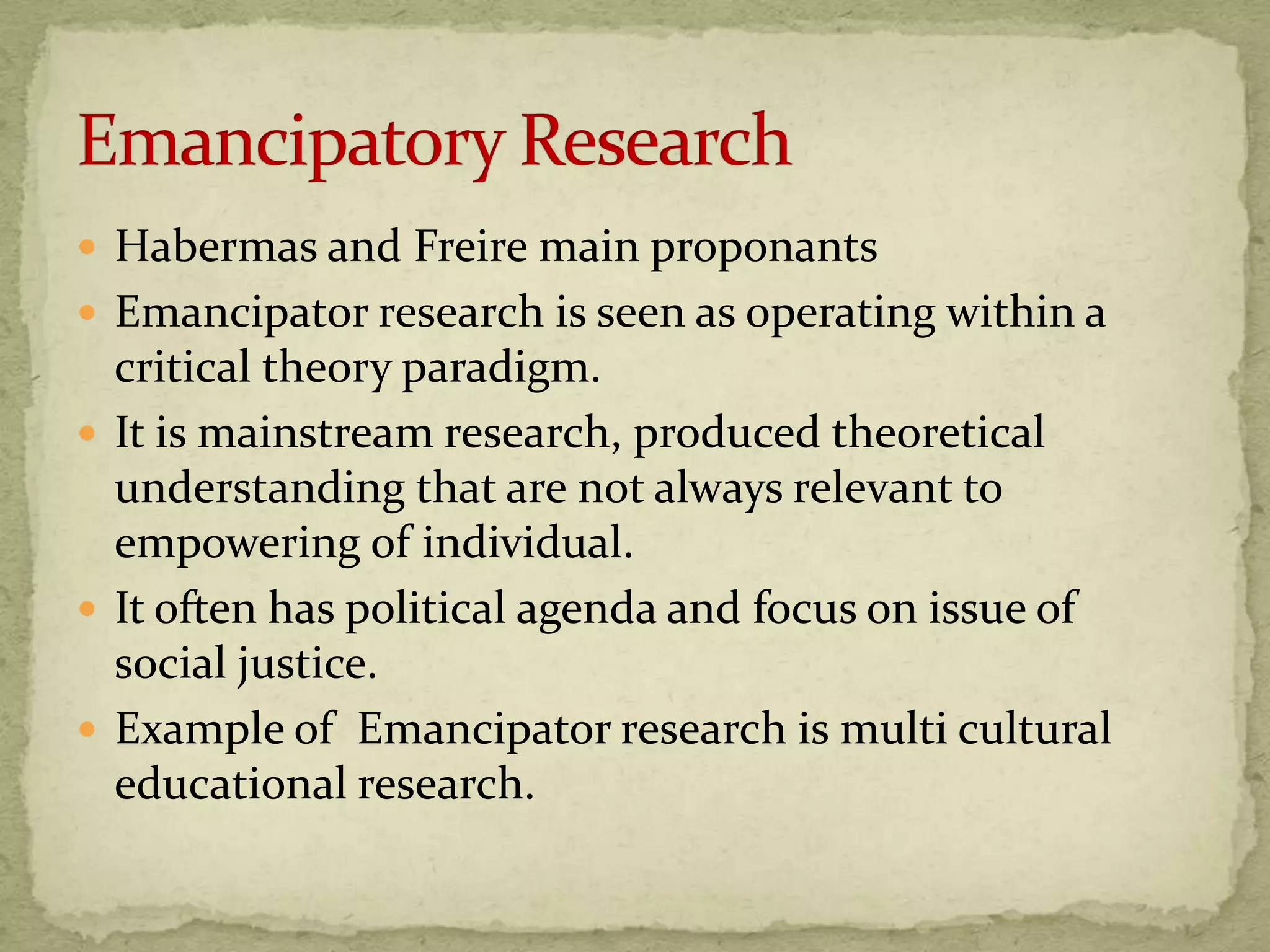 Habermas and Freire main proponants
 Emancipator research is seen as operating within a
  critical theory paradigm.
 It is mainstream research, produced theoretical
  understanding that are not always relevant to
  empowering of individual.
 It often has political agenda and focus on issue of
  social justice.
 Example of Emancipator research is multi cultural
  educational research.
 