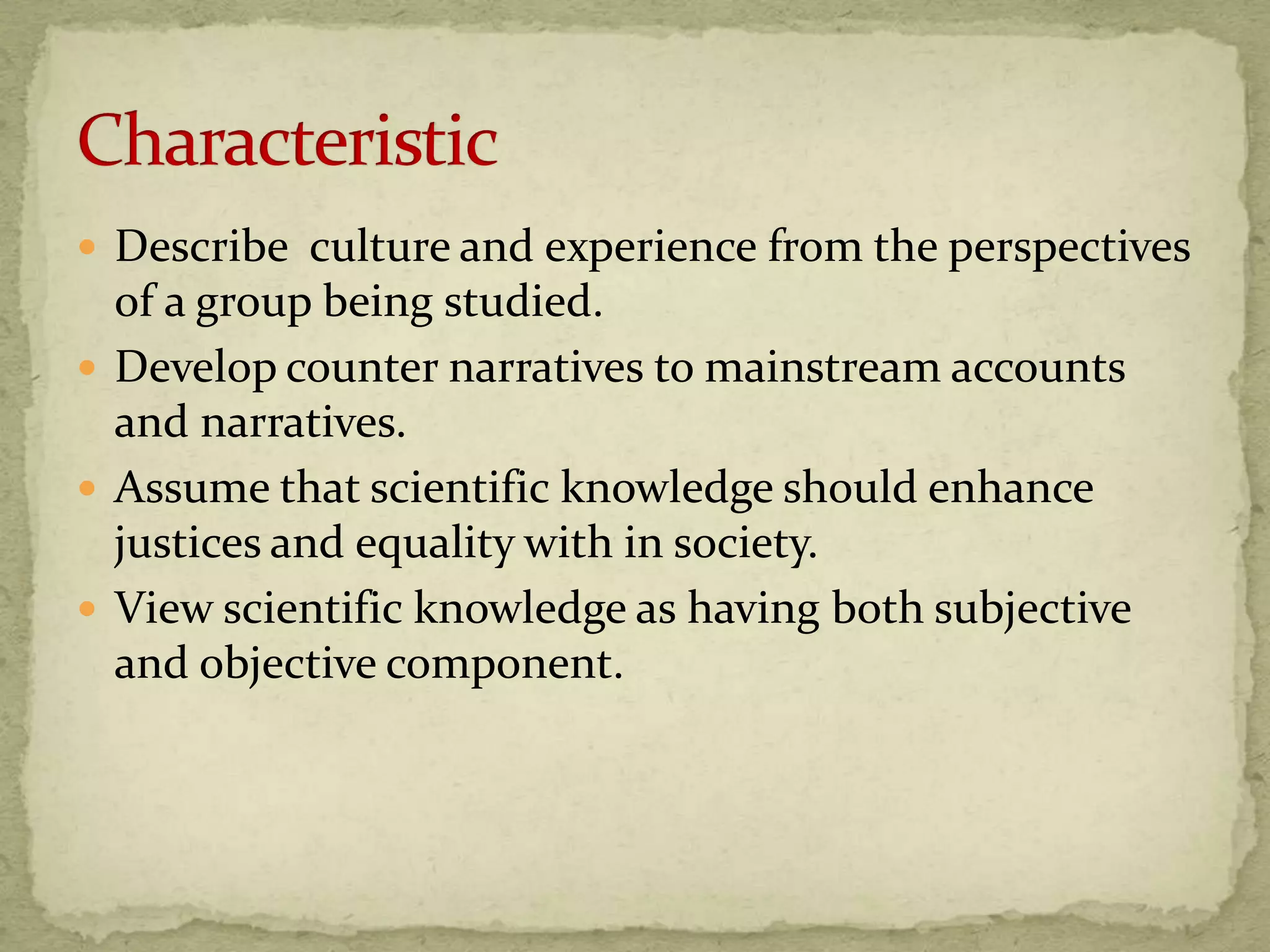  Describe culture and experience from the perspectives
  of a group being studied.
 Develop counter narratives to mainstream accounts
  and narratives.
 Assume that scientific knowledge should enhance
  justices and equality with in society.
 View scientific knowledge as having both subjective
  and objective component.
 