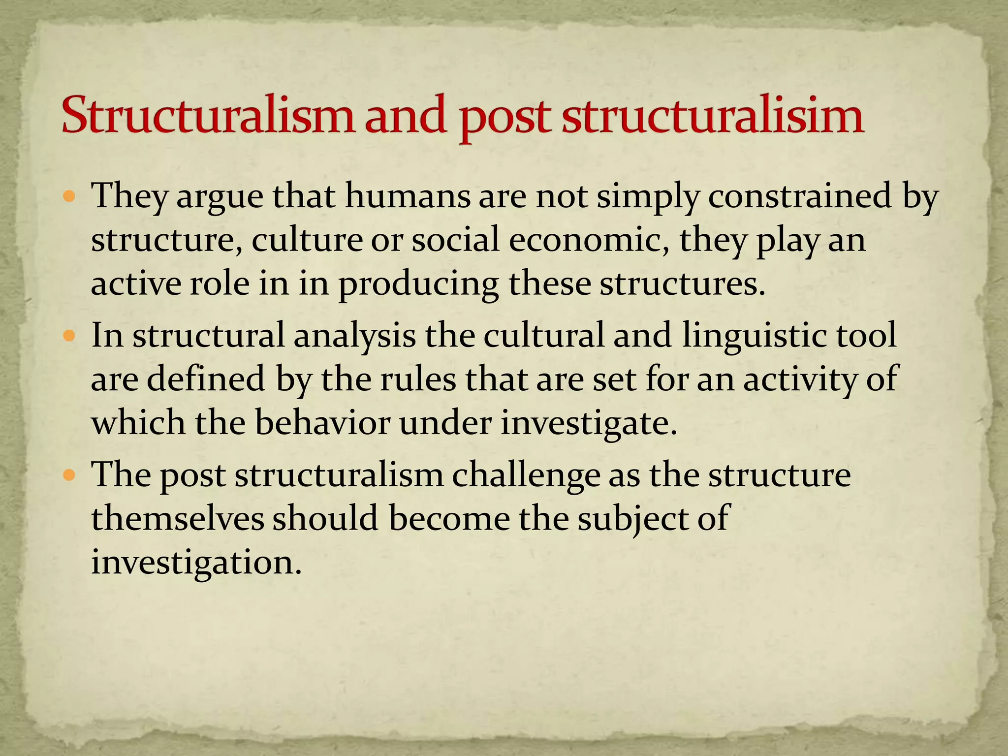  They argue that humans are not simply constrained by
  structure, culture or social economic, they play an
  active role in in producing these structures.
 In structural analysis the cultural and linguistic tool
  are defined by the rules that are set for an activity of
  which the behavior under investigate.
 The post structuralism challenge as the structure
  themselves should become the subject of
  investigation.
 
