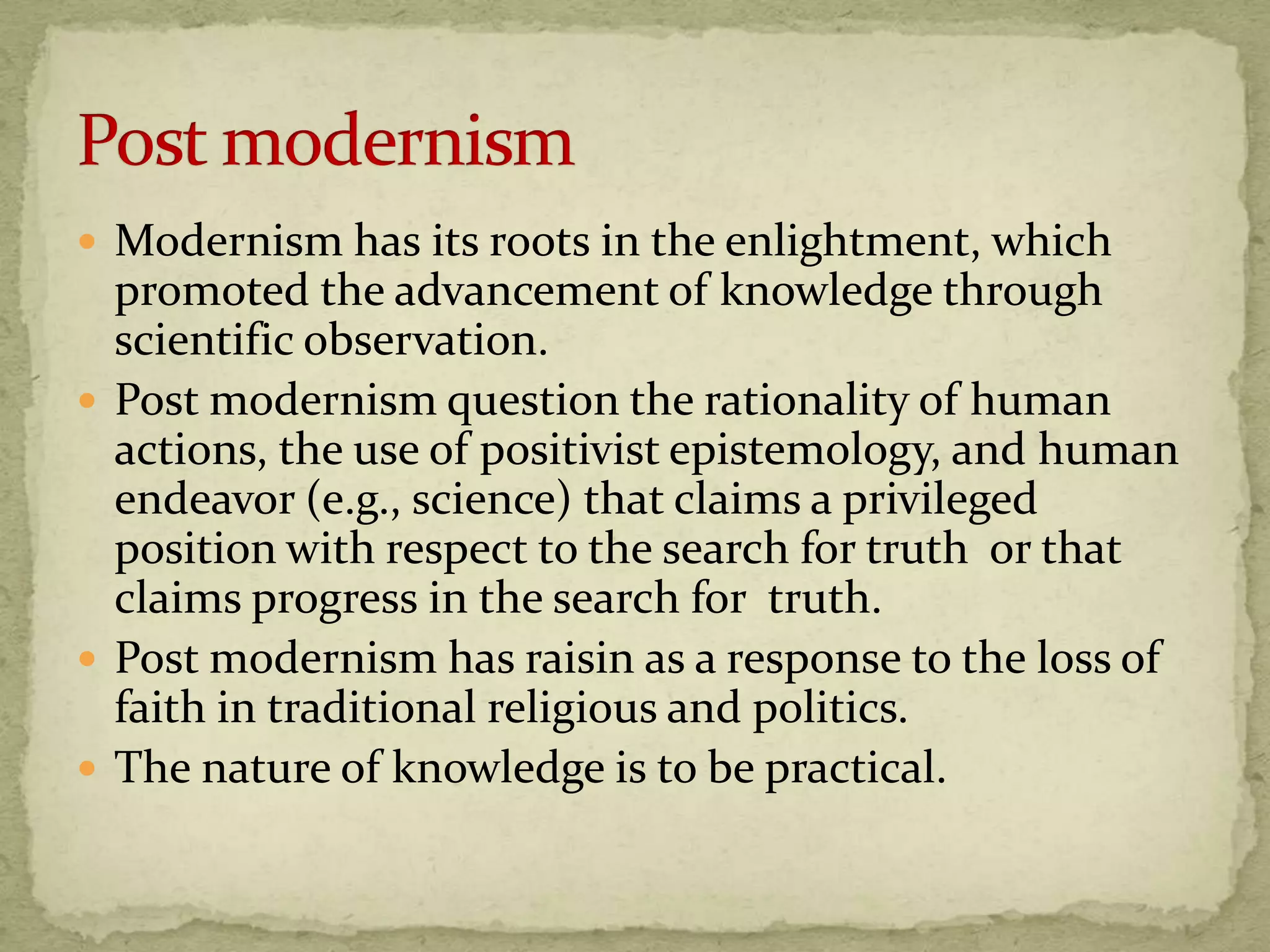 Modernism has its roots in the enlightment, which
  promoted the advancement of knowledge through
  scientific observation.
 Post modernism question the rationality of human
  actions, the use of positivist epistemology, and human
  endeavor (e.g., science) that claims a privileged
  position with respect to the search for truth or that
  claims progress in the search for truth.
 Post modernism has raisin as a response to the loss of
  faith in traditional religious and politics.
 The nature of knowledge is to be practical.
 