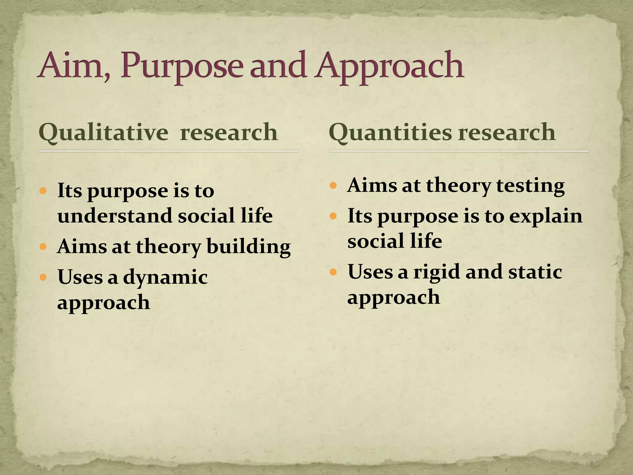 Qualitative research        Quantities research

 Its purpose is to          Aims at theory testing
  understand social life     Its purpose is to explain
 Aims at theory building     social life
 Uses a dynamic             Uses a rigid and static
  approach                    approach
 