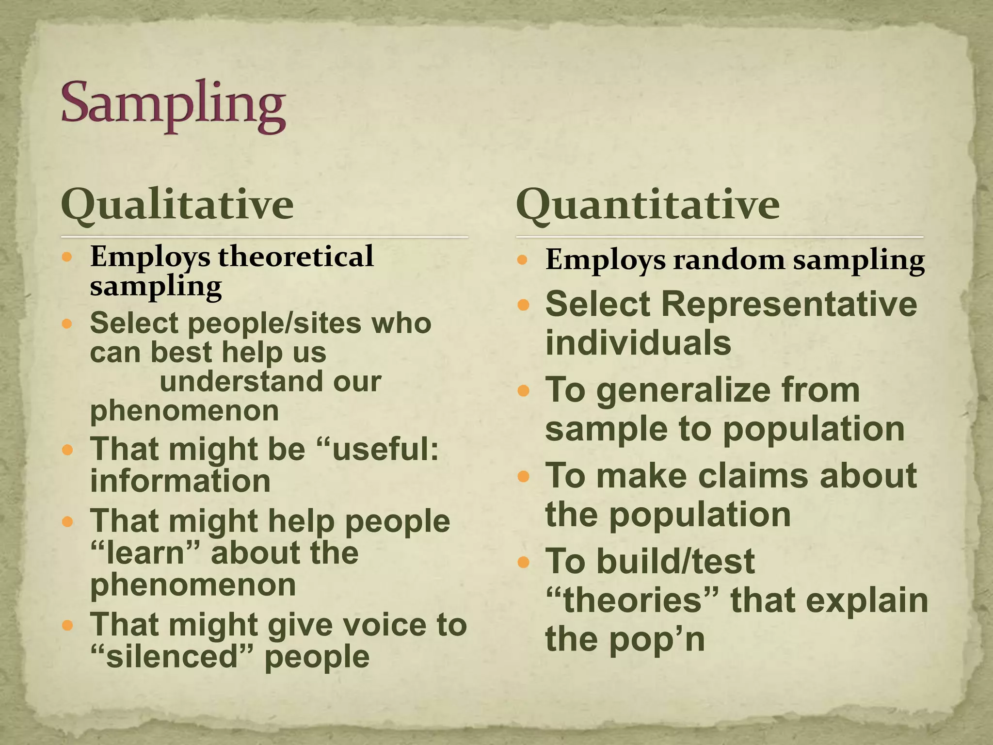Qualitative                  Quantitative
 Employs theoretical         Employs random sampling
  sampling
                              Select Representative
 Select people/sites who
  can best help us             individuals
      understand our          To generalize from
  phenomenon
                               sample to population
 That might be “useful:
  information                 To make claims about
 That might help people       the population
  “learn” about the           To build/test
  phenomenon                   “theories” that explain
 That might give voice to
  “silenced” people            the pop‟n
 