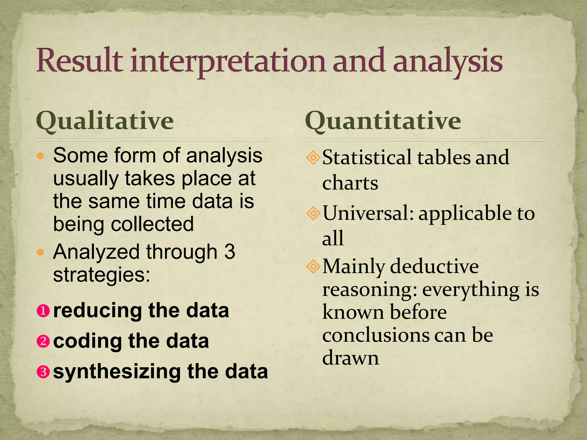 Qualitative                Quantitative
 Some form of analysis    Statistical tables and
  usually takes place at    charts
  the same time data is
                           Universal: applicable to
  being collected
                            all
 Analyzed through 3
  strategies:              Mainly deductive
                            reasoning: everything is
 reducing the data         known before
 coding the data           conclusions can be
                            drawn
 synthesizing the data
 