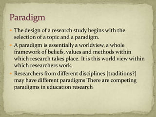  The design of a research study begins with the
  selection of a topic and a paradigm.
 A paradigm is essentially a worldview, a whole
  framework of beliefs, values and methods within
  which research takes place. It is this world view within
  which researchers work.
 Researchers from different disciplines [traditions?]
  may have different paradigms There are competing
  paradigms in education research
 