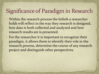  Within the research process the beliefs a researcher
  holds will reflect in the way they research is designed,
  how data is both collected and analyzed and how
  research results are is presented.
 For the researcher it is important to recognize their
  paradigm, it allows them to identify their role in the
  research process, determine the course of any research
  project and distinguish other perspectives.
 