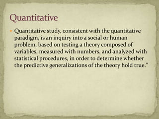  Quantitative study, consistent with the quantitative
 paradigm, is an inquiry into a social or human
 problem, based on testing a theory composed of
 variables, measured with numbers, and analyzed with
 statistical procedures, in order to determine whether
 the predictive generalizations of the theory hold true."
 