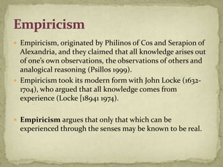  Empiricism, originated by Philinos of Cos and Serapion of
  Alexandria, and they claimed that all knowledge arises out
  of one’s own observations, the observations of others and
  analogical reasoning (Psillos 1999).
 Empiricism took its modern form with John Locke (1632-
  1704), who argued that all knowledge comes from
  experience (Locke [18941 1974).

 Empiricism argues that only that which can be
  experienced through the senses may be known to be real.
 