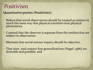 Quantitative purists (Positivists):

 Believe that social observations should be treated as entities in
  much the same way that physical scientists treat physical
  phenomena.

 Contend that the observer is separate from the entities that are
  subject to observation.

 Maintain that social science inquiry should be objective.

 That time- and context-free generalizations (Nagel, 1986) are
  desirable and possible, and
 