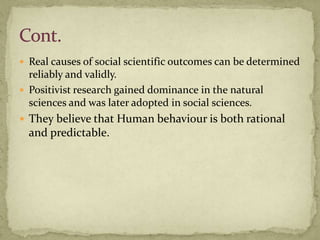  Real causes of social scientific outcomes can be determined
  reliably and validly.
 Positivist research gained dominance in the natural
  sciences and was later adopted in social sciences.
 They believe that Human behaviour is both rational
  and predictable.
 
