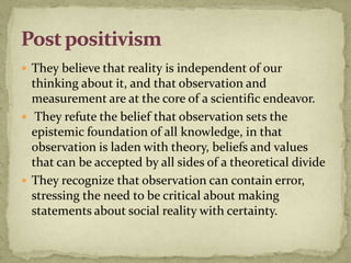  They believe that reality is independent of our
  thinking about it, and that observation and
  measurement are at the core of a scientific endeavor.
 They refute the belief that observation sets the
  epistemic foundation of all knowledge, in that
  observation is laden with theory, beliefs and values
  that can be accepted by all sides of a theoretical divide
 They recognize that observation can contain error,
  stressing the need to be critical about making
  statements about social reality with certainty.
 