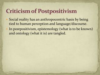  Social reality has an anthropocentric basis by being
  tied to human perception and language/discourse.
 In postpositivism, epistemology (what is to be known)
  and ontology (what it is) are tangled.
 