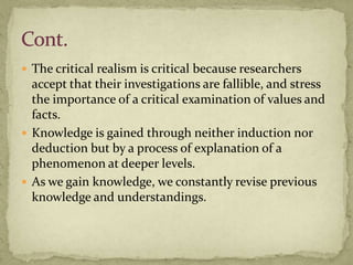  The critical realism is critical because researchers
  accept that their investigations are fallible, and stress
  the importance of a critical examination of values and
  facts.
 Knowledge is gained through neither induction nor
  deduction but by a process of explanation of a
  phenomenon at deeper levels.
 As we gain knowledge, we constantly revise previous
  knowledge and understandings.
 