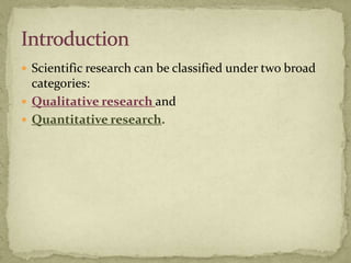  Scientific research can be classified under two broad
  categories:
 Qualitative research and
 Quantitative research.
 