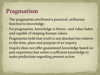  The pragmatists attributed a practical, utilitarian
  function to knowledge.
 For pragmatists, knowledge is theory- and value-laden
  and capable of shaping human values.
 Pragmatists hold that truth is not absolute but relative
  to the time, place and purpose of an inquiry.
 Inquiry does not offer guaranteed knowledge based on
  past experience but rather a sufficient knowledge to
  make predictions regarding present action
 