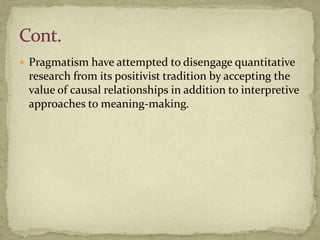  Pragmatism have attempted to disengage quantitative
 research from its positivist tradition by accepting the
 value of causal relationships in addition to interpretive
 approaches to meaning-making.
 