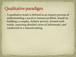  A qualitative study is defined as an inquiry process of
  understanding a social or human problem, based on
  building a complex, holistic picture, formed with
  words, reporting detailed views of informants, and
  conducted in a natural setting.
 