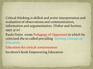Critical thinking is skilled and active interpretation and
evaluation of observations and communication,
information and argumentation. (Fisher and Scriven,
1997, p.21)
Paulo Freire wrote Pedagogy of Oppressed in which he
criticized the so called prevailing banking Concept of
Education.
Education for critical consciousness
Ira shore’s book Empowering Education
 