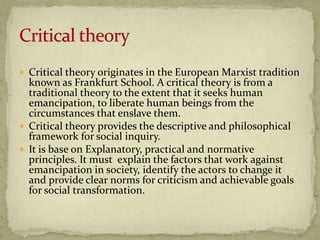  Critical theory originates in the European Marxist tradition
  known as Frankfurt School. A critical theory is from a
  traditional theory to the extent that it seeks human
  emancipation, to liberate human beings from the
  circumstances that enslave them.
 Critical theory provides the descriptive and philosophical
  framework for social inquiry.
 It is base on Explanatory, practical and normative
  principles. It must explain the factors that work against
  emancipation in society, identify the actors to change it
  and provide clear norms for criticism and achievable goals
  for social transformation.
 