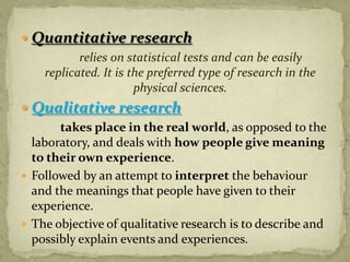  Quantitative research
          relies on statistical tests and can be easily
   replicated. It is the preferred type of research in the
                      physical sciences.
 Qualitative research
       takes place in the real world, as opposed to the
  laboratory, and deals with how people give meaning
  to their own experience.
 Followed by an attempt to interpret the behaviour
  and the meanings that people have given to their
  experience.
 The objective of qualitative research is to describe and
  possibly explain events and experiences.
 