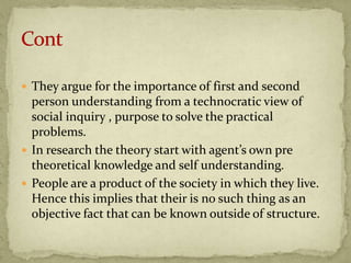  They argue for the importance of first and second
  person understanding from a technocratic view of
  social inquiry , purpose to solve the practical
  problems.
 In research the theory start with agent’s own pre
  theoretical knowledge and self understanding.
 People are a product of the society in which they live.
  Hence this implies that their is no such thing as an
  objective fact that can be known outside of structure.
 