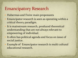  Habermas and Freire main proponants
 Emancipator research is seen as operating within a
  critical theory paradigm.
 It is mainstream research, produced theoretical
  understanding that are not always relevant to
  empowering of individual.
 It often has political agenda and focus on issue of
  social justice.
 Example of Emancipator research is multi cultural
  educational research.
 