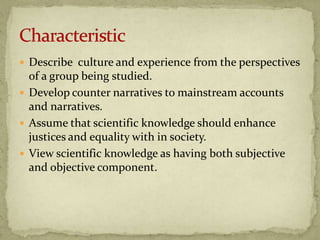  Describe culture and experience from the perspectives
  of a group being studied.
 Develop counter narratives to mainstream accounts
  and narratives.
 Assume that scientific knowledge should enhance
  justices and equality with in society.
 View scientific knowledge as having both subjective
  and objective component.
 