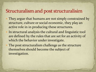  They argue that humans are not simply constrained by
  structure, culture or social economic, they play an
  active role in in producing these structures.
 In structural analysis the cultural and linguistic tool
  are defined by the rules that are set for an activity of
  which the behavior under investigate.
 The post structuralism challenge as the structure
  themselves should become the subject of
  investigation.
 