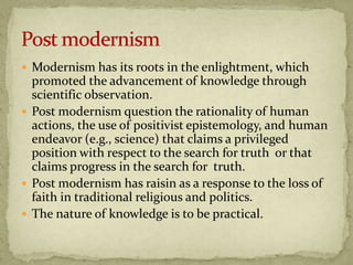  Modernism has its roots in the enlightment, which
  promoted the advancement of knowledge through
  scientific observation.
 Post modernism question the rationality of human
  actions, the use of positivist epistemology, and human
  endeavor (e.g., science) that claims a privileged
  position with respect to the search for truth or that
  claims progress in the search for truth.
 Post modernism has raisin as a response to the loss of
  faith in traditional religious and politics.
 The nature of knowledge is to be practical.
 