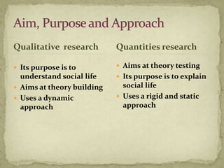 Qualitative research        Quantities research

 Its purpose is to          Aims at theory testing
  understand social life     Its purpose is to explain
 Aims at theory building     social life
 Uses a dynamic             Uses a rigid and static
  approach                    approach
 