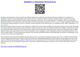 Qualitative vs. Quantitative Research Essay
Qualitative and quantitative research methods take different approaches to gathering and analysing information. Whether it is a qualitative or
quantitative study, the research study begins with a question or series of questions. Both use rigorously designed studies to get the most accurate,
detailed and complete results. Qualitative studies common methods are interviews, surveys and observation. A qualitative study aims to provide a
detailed description of the study results, often using pictures and written descriptions to describe what the research revealed. A qualitative study looks at
the big picture, helping researchers to narrow in on points of interest that then can be followed up on in a quantitative study. While a quantitative...show
more content...
Research may lead to improving services and conditions for children but not necessarily benefiting the participants. Research may be child–led through
focus groups; dilemmas such as adults acting in a tokenistic manner may lead to a study not actually being directed by children. Ultimately the control
may retain in the adults hands but it may be argued such a complex task from planning to dissemination may require this. Distinctions may be needed
between children and young children to allow correct participation, access, techniques, consent, legal rights, protection and addressing ethnical issues.
(EK310, Audio, Band 1) All three professionals featured in the discussion had different interests and backgrounds but whichever methodology is used,
to ensure they are effective and appropriate.
Coates qualitative pilot study about children's drawings stemmed from her professional background and her observations of children. She found links
between language and drawing and wanted to analysis this further. Her methodological approach was both reflexive and participant–led. She was the
collector of data through note taking, qualitative observations and the actual pictures drawn. Therefore the study had to acknowledge her role and any
effects this may have on the findings. Having read her commentary it outlined what the goal was and how she went about achieving it. But it was
reliant on
Get more content on HelpWriting.net
 