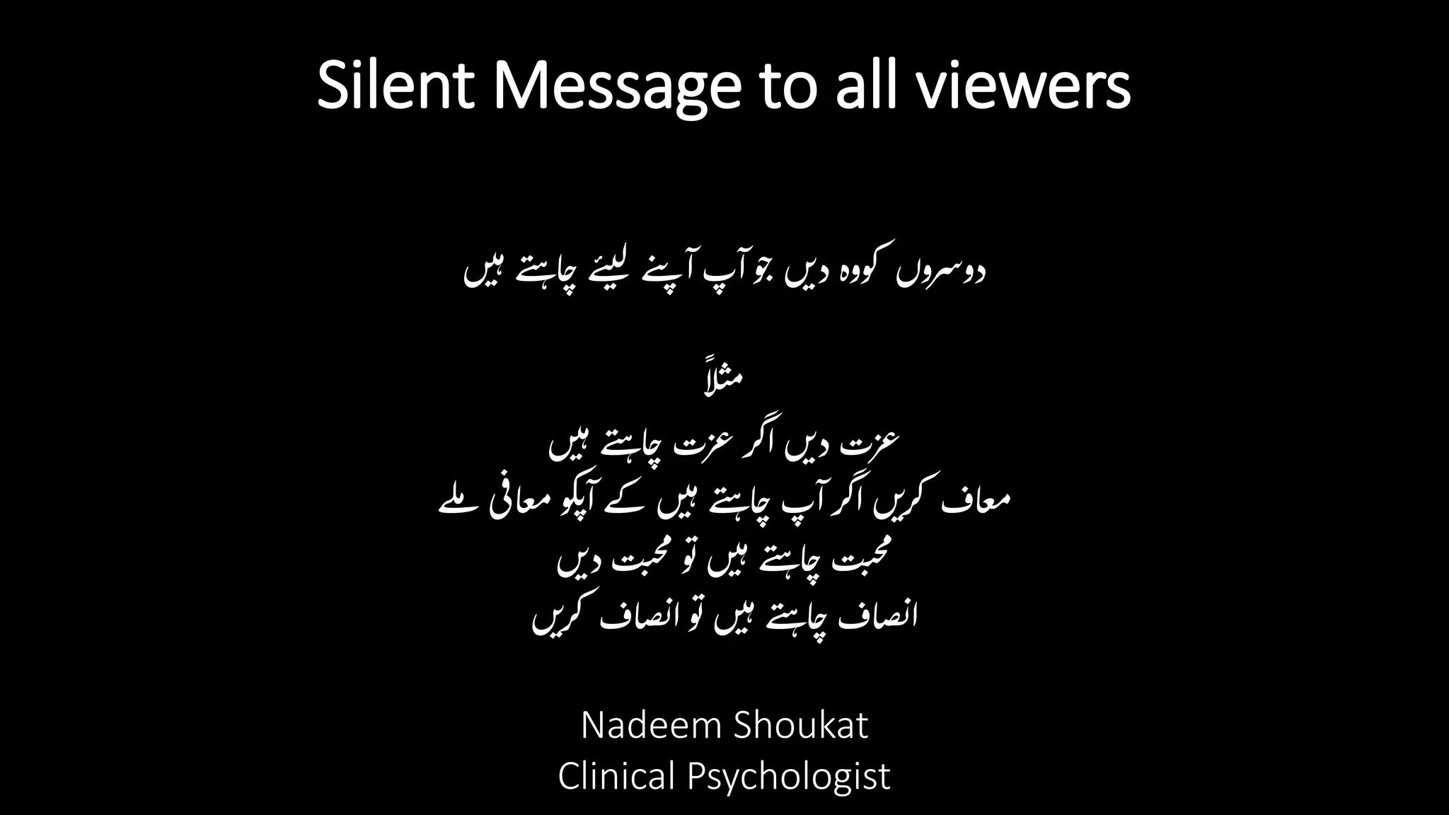 Silent Message to all viewers
‫ں‬‫ی‬‫ہ‬‫ے‬‫ن‬‫ہ‬‫ا‬‫چ‬‫ے‬‫ن‬‫ی‬‫ل‬ ‫ے‬‫ن‬‫پ‬ ‫آ‬ ‫آپ‬‫و‬‫ج‬ ‫ں‬‫دی‬‫کووہ‬ ‫دوسروں‬
‫ا‬
‫ل‬‫ث‬‫م‬
‫ں‬‫ی‬‫ہ‬‫ے‬‫ن‬‫ہ‬‫ا‬‫چ‬ ‫عزت‬ ‫اگر‬ ‫ں‬‫دی‬ ‫عزت‬
‫لے‬‫م‬ ‫ی‬‫اف‬‫ع‬‫م‬‫کو‬‫پ‬‫آ‬‫کے‬ ‫ں‬‫ی‬‫ہ‬‫ے‬‫ن‬‫ہ‬‫ا‬‫چ‬‫آپ‬ ‫اگر‬ ‫ں‬‫کری‬ ‫اف‬‫ع‬‫م‬
‫ں‬‫دی‬‫ت‬‫حب‬‫م‬ ‫و‬‫ت‬‫ں‬‫ی‬‫ہ‬‫ے‬‫ن‬‫ہ‬‫ا‬‫چ‬‫ت‬‫حب‬‫م‬
‫ں‬‫کری‬ ‫اف‬‫ص‬‫ن‬‫ا‬ ‫و‬‫ت‬‫ں‬‫ی‬‫ہ‬‫ے‬‫ن‬‫ہ‬‫ا‬‫چ‬‫اف‬‫ص‬‫ن‬‫ا‬
Nadeem Shoukat
Clinical Psychologist
 