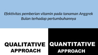 QUALITATIVE
APPROACH
QUANTITATIVE
APPROACH
Efektivitas pemberian vitamin pada tanaman Anggrek
Bulan terhadap pertumbuhannya
 