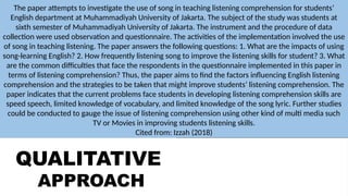 QUALITATIVE
APPROACH
QUANTITATIVE
APPROACH
The paper attempts to investigate the use of song in teaching listening comprehension for students’
English department at Muhammadiyah University of Jakarta. The subject of the study was students at
sixth semester of Muhammadiyah University of Jakarta. The instrument and the procedure of data
collection were used observation and questionnaire. The activities of the implementation involved the use
of song in teaching listening. The paper answers the following questions: 1. What are the impacts of using
song-learning English? 2. How frequently listening song to improve the listening skills for student? 3. What
are the common difficulties that face the respondents in the questionnaire implemented in this paper in
terms of listening comprehension? Thus, the paper aims to find the factors influencing English listening
comprehension and the strategies to be taken that might improve students’ listening comprehension. The
paper indicates that the current problems face students in developing listening comprehension skills are
speed speech, limited knowledge of vocabulary, and limited knowledge of the song lyric. Further studies
could be conducted to gauge the issue of listening comprehension using other kind of multi media such
TV or Movies in improving students listening skills.
Cited from: Izzah (2018)
 